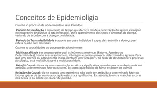 Conceitos de Epidemioligia
Quanto ao processo de adoecimento e seus Períodos:
Período de Incubação é o intervalo de tempo que decorre desde a penetração do agente etiológico
no hospedeiro (indivíduo já está infectado), até o aparecimento dos sinais e sintomas da doença,
variando de acordo com a doença considerada.
Período de Transmissibilidade é aquele em que o indivíduo é capaz de transmitir a doença quer
esteja ou não com sintomas.
Quanto às causalidades do processo de adoecimento:
Multicausalidade é o processo pelo qual as inúmeras presenças (Fatores, Agentes ou
Determinantes), tendo acesso ao homem, interagem e podem provocar determinados agravos. Para
que uma doença ou agravo tenha início, nenhum fator será por si só capaz de desencadear o processo
patológico, esta multiplicidade é a multicausalidade.
Relação Causal: diz-se de numa associação estatística significativa, quando uma ocorrência pode ser
atribuída a determinado fator ou fatores. Ex: associação hábito de fumar e câncer do pulmão
Relação não Causal: diz-se quando uma ocorrência não pode ser atribuída a determinado fator ou
fatores apesar de ter numa associação estatística significativa. Ex: associação entre manchas escuras
nos dedos (e ou dentes) e câncer de pulmão.
 