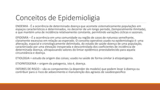 Conceitos de Epidemioligia
ENDEMIA - É a ocorrência de determinada doença que acomete sistematicamente populações em
espaços característicos e determinados, no decorrer de um longo período, (temporalmente ilimitada),
e que mantém uma de incidência relativamente constante, permitindo variações cíclicas e sazonais.
EPIDEMIA – É a ocorrência em uma comunidade ou região de casos de natureza semelhante,
claramente excessiva em relação ao esperado. O conceito operativo usado na epidemiologia é: uma
alteração, espacial e cronologicamente delimitada, do estado de saúde-doença de uma população,
caracterizada por uma elevação inesperada e descontrolada dos coeficientes de incidência de
determinada doença, ultrapassando valores do limiar epidêmico preestabelecido para aquela
circunstância e doença.
ETIOLOGIA = estudo da origem das coisas; usado na saúde de forma similar à etiopatogenia.
ETIOPATOGENIA = origem da patogenia, isto é, doença.
FATORES DE RISCO – são os componentes (a depender do modelo) que podem levar à doença ou
contribuir para o risco de adoecimento e manutenção dos agravos de saúdeespecífico
 