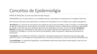 Conceitos de Epidemioligia
FONTE DE INFECÇÃO: de onde veio determinada infecção.
HOSPEDEIRO: Ser vivo que oferece, em condições naturais, subsistência ou alojamento a um agente infeccioso
Nas doenças infecciosas são importantes os atributos do hospedeiro em sua relação com o agente patogênico:
Resistência: é o conjunto de mecanismos do organismo que servem de defesa contra a invasão ou multiplicação
de agentes infecciosos ou contra efeitos nocivos de seus produtos tóxicos e depende da nutrição, da capacidade
de reação a estímulos do meio, de fatores genéticos, da saúde geral, estresse, ou da imunidade. Resistência
Natural é aquela que independe de anticorpos ou de reação específica dos organismos e resulta de fatores
anatômicos, fisiológicos, e outros intrínsecos do hospedeiro; pode ser genética, adquirida, permanente ou
temporária.
Imunidade: é um subtipo de resistência, específica, associada à presença de anticorpos que possuem ação
específica sobre o microorganismo responsável por uma doença infecciosa ou sobre suas toxinas (OPS/OMS, 92).
Suscetibilidade – é medida de fragilidade, a possibilidade adoecimento por determinado agente, fator de risco
ou conjunto de causas
 