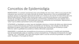 Conceitos de Epidemioligia
MORTALIDADE: é a variável característica das comunidades de seres vivos; refere-se ao conjunto dos
indivíduos que morreram num dado intervalo do tempo. Representa o risco ou probabilidade que
qualquer pessoa na população apresenta de poder vir a morrer ou de morrer em decorrência de uma
determinada doença. Diversas vezes temos que medir a ocorrência de doenças numa população
através da contagem de óbito e para estudá-las corretamente; estabelecemos uma relação com a
população que está envolvida. É calculada pela taxas ou coeficientes de mortalidade. Representam o
“peso” que os óbitos apresentam numa certa população.
LETALIDADE ou fatalidade ou ainda, taxa de letalidade relaciona o número de óbitos por determinada
causa e o número de pessoas que foram acometidas por tal doença. Esta relação nos dá idéia da
gravidade do agravo, pois indica o percentual de pessoas que morreram por tal doença e pode
informar sobre a qualidade da assistência médica oferecida à população.
GRAVIDADE é a avaliação das conseqüências do processo ou da doença, é medida pela letalidade,
taxa de hospitalização, pelas as seqüelas e outras conseqüências. É traduzida erroneamente do inglês
“severity” por “severidade” (ver mais informações sobre o uso do conceito de gravidade no capítulo
sobre “Avaliação e Priorização de Riscos”.
 