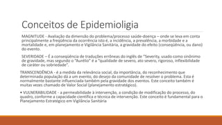 Conceitos de Epidemioligia
MAGNITUDE - Avaliação da dimensão do problema/processo saúde-doença – onde se leva em conta
principalmente a freqüência da ocorrência isto é, a incidência, a prevalência, a morbidade e a
mortalidade e, em planejamento e Vigilância Sanitária, a gravidade do efeito (conseqüência, ou dano)
do evento.
SEVERIDADE – É a conseqüência de traduções errôneas do inglês de “Severity, usado como sinônimo
de gravidade, mas segundo o “Aurélio” é a “qualidade de severo, ato severo, rigoroso, inflexibilidade
de caráter ou sobriedade”.
TRANSCENDÊNCIA - é a medida da relevância social, da importância, do reconhecimento que
determinada população dá a um evento, do desejo da comunidade de resolver o problema. Esta é
normalmente bastante influenciada também pela gravidade dos eventos. Este conceito também é
muitas vezes chamado de Valor Social (planejamento estratégico).
• VULNERABILIDADE - a permeabilidade à intervenção, a condição de modificação do processo, do
quadro, conforme a capacidade científica e técnica de intervenção. Este conceito é fundamental para o
Planejamento Estratégico em Vigilância Sanitária
 