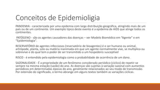 Conceitos de Epidemioligia
PANDEMIA - caracterizada por uma epidemia com larga distribuição geográfica, atingindo mais de um
país ou de um continente. Um exemplo típico deste evento é a epidemia de AIDS que atinge todos os
continentes.
PATÓGENO - são os agentes causadores das doenças – ver Modelo Biomédico em “Agente” e em
“Epidemiologia”.
RESERVATÓRIO de agentes infecciosos (reservatório de bioagentes) é o ser humano ou animal,
artrópode, planta, solo ou matéria inanimada em que um agente normalmente vive, se multiplica ou
sobrevive e do qual tem o poder de ser transmitido a um hospedeiro susceptível
RISCO - é entendido pela epidemiologia como a probabilidade de ocorrência de um dano.
SAZONALIDADE - É a propriedade de um fenômeno considerado periódico (cíclico) de repetir-se
sempre na mesma estação (sazão) do ano. As doenças são sujeitas à variação sazonal com aumentos
periódicos em determinadas épocas do ano, geralmente relacionados ao seu modo de transmissão.
Por extensão do significado, o termo abrange em alguns textos também as variações cíclicas.
 
