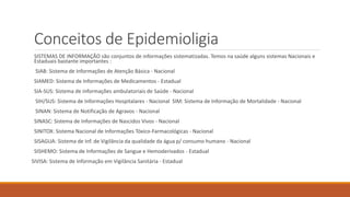 Conceitos de Epidemioligia
SISTEMAS DE INFORMAÇÃO são conjuntos de informações sistematizadas. Temos na saúde alguns sistemas Nacionais e
Estaduais bastante importantes :
SIAB: Sistema de Informações de Atenção Básica - Nacional
SIAMED: Sistema de Informações de Medicamentos - Estadual
SIA-SUS: Sistema de informações ambulatoriais de Saúde - Nacional
SIH/SUS: Sistema de Informações Hospitalares - Nacional SIM: Sistema de Informação de Mortalidade - Nacional
SINAN: Sistema de Notificação de Agravos - Nacional
SINASC: Sistema de Informações de Nascidos Vivos - Nacional
SINITOX: Sistema Nacional de Informações Tóxico-Farmacológicas - Nacional
SISAGUA: Sistema de Inf. de Vigilância da qualidade da água p/ consumo humano - Nacional
SISHEMO: Sistema de Informações de Sangue e Hemoderivados - Estadual
SIVISA: Sistema de Informação em Vigilância Sanitária - Estadual
 