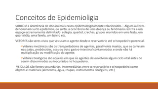 Conceitos de Epidemioligia
SURTO é a ocorrência de dois ou mais casos epidemiologicamente relacionados – Alguns autores
denominam surto epidêmico, ou surto, a ocorrência de uma doença ou fenômeno restrita a um
espaço extremamente delimitado: colégio, quartel, creches, grupos reunidos em uma festa, um
quarteirão, uma favela, um bairro etc.
VETORES são seres vivos que veiculam o agente desde o reservatório até o hospedeiro potencial.
Vetores mecânicos são os transportadores de agentes, geralmente insetos, que os carreiam
nas patas, probóscides, asas ou trato gastro-intestinal contaminados e onde não há
multiplicação ou modificação do agente.
Vetores biológicos são aqueles em que os agentes desenvolvem algum ciclo vital antes de
serem disseminados ou inoculados no hospedeiro.
VEÍCULOS são fontes secundárias, intermediárias entre o reservatório e o hospedeiro como
objetos e materiais (alimentos, água, roupas, instrumentos cirúrgicos, etc.)
 