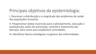 Principais objetivos da epidemiologia:
I. Descrever a distribuição e a magnitude dos problemas de saúde
das populações humanas.
II. Proporcionar dados essenciais para o planejamento, execução e
avaliação das ações de prevenção, controle e tratamento das
doenças, bem como para estabelecer prioridades.
III. Identificar fatores etiológicos na gênese das enfermidades.
 