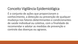 Conceito Vigilância Epidemiológica
É o conjunto de ações que proporcionam o
conhecimento, a detecção ou prevenção de qualquer
mudança nos fatores determinantes e condicionantes
de saúde individual ou coletiva, com a finalidade de
recomendar e adotar as medidas de prevenção e
controle das doenças ou agravos.
 