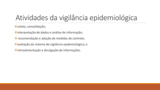 Atividades da vigilância epidemiológica
coleta, consolidação;
interpretação de dados e análise de informação;
 recomendação e adoção de medidas de controle;
avaliação do sistema de vigilância epidemiológica; e
retroalimentação e divulgação de informações.
 
