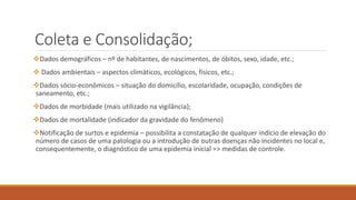 Coleta e Consolidação;
Dados demográficos – nº de habitantes, de nascimentos, de óbitos, sexo, idade, etc.;
 Dados ambientais – aspectos climáticos, ecológicos, físicos, etc.;
Dados sócio-econômicos – situação do domicílio, escolaridade, ocupação, condições de
saneamento, etc.;
Dados de morbidade (mais utilizado na vigilância);
Dados de mortalidade (indicador da gravidade do fenômeno)
Notificação de surtos e epidemia – possibilita a constatação de qualquer indício de elevação do
número de casos de uma patologia ou a introdução de outras doenças não incidentes no local e,
consequentemente, o diagnóstico de uma epidemia inicial => medidas de controle.
 