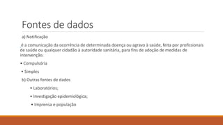 Fontes de dados
a) Notificação
é a comunicação da ocorrência de determinada doença ou agravo à saúde, feita por profissionais
de saúde ou qualquer cidadão à autoridade sanitária, para fins de adoção de medidas de
intervenção.
• Compulsória
• Simples
b) Outras fontes de dados
• Laboratórios;
• Investigação epidemiológica;
• Imprensa e população
 