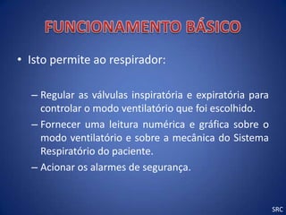 • Isto permite ao respirador:

  – Regular as válvulas inspiratória e expiratória para
    controlar o modo ventilatório que foi escolhido.
  – Fornecer uma leitura numérica e gráfica sobre o
    modo ventilatório e sobre a mecânica do Sistema
    Respiratório do paciente.
  – Acionar os alarmes de segurança.


                                                          SRC
 