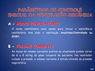 A - MODO VENTILATÓRIO
 O modo ventilatório mais usado para iniciar a assistência
 ventilatória tem sido a ventilação Assistida/Controlada ou
 SIMV.


B - VOLUME CORRENTE
 As taxas de volume corrente aceitas na atualidade podem variar
 de 6 a 8 ml/kg do peso corporal do paciente. No ventilador
 ciclado a pressão, o volume corrente é obtido através da pressão
 inspiratória.

                                                               SRC
 