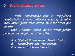 D - FLUXO INSPIRATÓRIO


         Está relacionada com a freqüência
respiratória e com volume corrente, o valor
ideal inicial pode ficar entre 40 a 50 litros por
minuto.
      Obs. : Fluxos acima de 60 litros podem
produzir as seguintes alterações:

     A - Diminuição do tempo Inspiratório;
     B - Turbulência nas vias aéreas;
     C - Aumento da resistência.

                                                    SRC
 