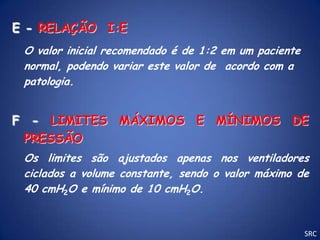 E - RELAÇÃO I:E
 O valor inicial recomendado é de 1:2 em um paciente
 normal, podendo variar este valor de acordo com a
 patologia.


F - LIMITES MÁXIMOS E MÍNIMOS DE
 PRESSÃO
 Os limites são ajustados apenas nos ventiladores
 ciclados a volume constante, sendo o valor máximo de
 40 cmH2O e mínimo de 10 cmH2O.


                                                       SRC
 