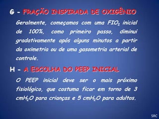 G - FRAÇÃO INSPIRADA DE OXIGÊNIO
 Geralmente, começamos com uma FIO2 inicial
 de   100%,   como   primeiro   passo,   diminui
 gradativamente após alguns minutos a partir
 da oximetria ou de uma gasometria arterial de
 controle.

H - A ESCOLHA DO PEEP INICIAL
 O PEEP inicial deve ser o mais próximo
 fisiológico, que costuma ficar em torno de 3
 cmH2O para crianças e 5 cmH2O para adultos.


                                                   SRC
 