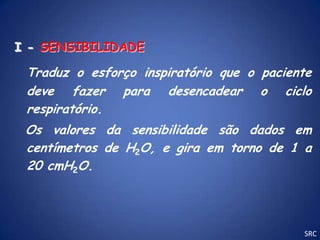 I - SENSIBILIDADE

 Traduz o esforço inspiratório que o paciente
 deve fazer para desencadear o ciclo
 respiratório.
 Os valores da sensibilidade são dados em
 centímetros de H2O, e gira em torno de 1 a
 20 cmH2O.




                                           SRC
 