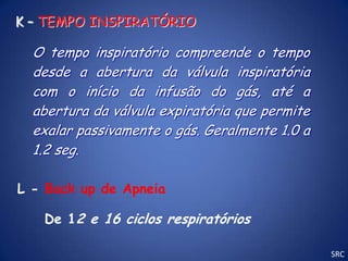 K – TEMPO INSPIRATÓRIO

  O tempo inspiratório compreende o tempo
  desde a abertura da válvula inspiratória
  com o início da infusão do gás, até a
  abertura da válvula expiratória que permite
  exalar passivamente o gás. Geralmente 1.0 a
  1.2 seg.

L - Back up de Apneia

   De 12 e 16 ciclos respiratórios

                                                SRC
 