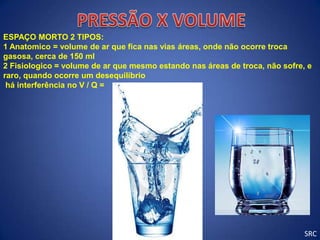 ESPAÇO MORTO 2 TIPOS:
1 Anatomico = volume de ar que fica nas vias áreas, onde não ocorre troca
gasosa, cerca de 150 ml
2 Fisiologico = volume de ar que mesmo estando nas áreas de troca, não sofre, e
raro, quando ocorre um desequilíbrio
 há interferência no V / Q =




                                                                             SRC
 