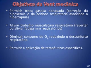 • Permitir troca gasosa adequada (correção da
  hipoxemia e da acidose respiratória associada a
  hipercapnia)

• Aliviar trabalho musculatura respiratória (reverter
  ou aliviar fadiga mm respiratórios)

• Diminuir consumo de O2 reduzindo o desconforto
  respiratório

• Permitir a aplicação de terapêuticas específicas.



                                                      SRC
 