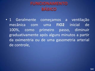 • 1 Geralmente começamos a ventilação
  mecânica com uma FIO2 inicial de
  100%, como primeiro passo, diminuir
  graduativamente após alguns minutos a partir
  da oximentria ou de uma gasometria arterial
  de controle,




                                                 SRC
 