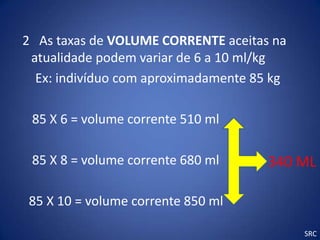 2 As taxas de VOLUME CORRENTE aceitas na
 atualidade podem variar de 6 a 10 ml/kg
  Ex: indivíduo com aproximadamente 85 kg

 85 X 6 = volume corrente 510 ml

 85 X 8 = volume corrente 680 ml      340 ML

 85 X 10 = volume corrente 850 ml

                                            SRC
 