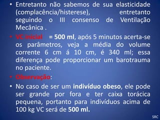 • Entretanto não sabemos de sua elasticidade
  (complacência/histerese),         entretanto
  seguindo o III consenso de Ventilação
  Mecânica .
• VC inicial = 500 ml, após 5 minutos acerta-se
  os parâmetros, veja a média do volume
  corrente 6 cm á 10 cm, é 340 ml; essa
  diferença pode proporcionar um barotrauma
  no paciente.
• Observação:
• No caso de ser um indivíduo obeso, ele pode
  ser grande por fora e ter caixa torácica
  pequena, portanto para indivíduos acima de
  100 kg VC será de 500 ml.
                                                  SRC
 