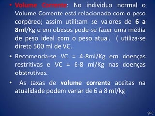 • Volume Corrente: No individuo normal o
  Volume Corrente está relacionado com o peso
  corpóreo; assim utilizam se valores de 6 a
  8ml/Kg e em obesos pode-se fazer uma média
  de peso ideal com o peso atual. ( utiliza-se
  direto 500 ml de VC.
• Recomenda-se VC = 4-8ml/Kg em doenças
  restritivas e VC = 6-8 ml/Kg nas doenças
  obstrutivas.
• As taxas de volume corrente aceitas na
  atualidade podem variar de 6 a 8 ml/kg


                                                 SRC
 