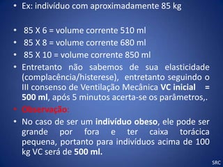• Ex: indivíduo com aproximadamente 85 kg

•  85 X 6 = volume corrente 510 ml
•  85 X 8 = volume corrente 680 ml
•  85 X 10 = volume corrente 850 ml
• Entretanto não sabemos de sua elasticidade
  (complacência/histerese), entretanto seguindo o
  III consenso de Ventilação Mecânica VC inicial =
  500 ml, após 5 minutos acerta-se os parâmetros,.
• Observação:
• No caso de ser um indivíduo obeso, ele pode ser
  grande por fora e ter caixa torácica
  pequena, portanto para indivíduos acima de 100
  kg VC será de 500 ml.
                                                     SRC
 