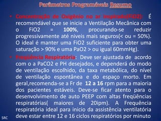 • Concentração de Oxigênio no ar inspirado(FiO2): É
        recomendável que se inicie a Ventilação Mecânica com
        o     FiO2     =    100%,      procurando-se      reduzir
        progressivamente até niveis mais seguros(< ou = 50%).
        O ideal é manter uma FiO2 suficiente para obter uma
        saturação > 90% e uma PaO2 > ou igual 60mmHg).
      • Freqüência Respiratória: Deve ser ajustada de acordo
        com o a PaCO2 e PH desejados, e dependerá do modo
        de ventilação escolhido, da taxa metabólica, do nível
        de ventilação espontânea e do espaço morto. Em
        geral,recomenda-se a Fr de 12 a 16 rpm para a maioria
        dos pacientes estáveis. Deve-se ficar atento para o
        desenvolvimento de auto PEEP com altas freqüências
        respiratórias( maiores de 20ipm). A Frequência
        respiratória ideal para inicio da assistência ventilatória
SRC     deve estar entre 12 e 16 ciclos respiratórios por minuto
 