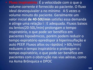 • Fluxo Inspiratório: É a velocidade com o que o
  volume corrente é fornecido ao paciente. O fluxo
  ideal deveequivaler a no mínimo 4-5 vezes o
  volume minuto do paciente. Geralmente um
  valor inicial de 40-50l/min satisfaz essa demanda
  e atinge uma relação I : E adequada. Fluxos baixos
  ou lentos(20-50L/min) prolongam o tempo
  inspiratório, o que pode ser benéfico em
  pacientes hipoxêmicos, porém podem reduzir o
  tempo expiratório epredispor à hiperinsuflação e
  auto PEEP. Fluxos altos ou rápidos( > 60L/min)
  reduzem o tempo inspiratório e prolongam o
  tempo expiratório, o que pode ser benéfico em
  pacientes com o obstrução nas vias aéreas, como
  na Asma Brônquica e DPOC
                                                       SRC
 