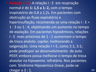 • Relação I : E : A relação I : E em respiração
  normal é de 1: 1,5 a 1: 2, com o tempo
  inspiratório de 0,8 a 1,2s. Em pacientes com
  obstrução ao fluxo expiratório e
  hiperinsuflação, recomenda-se uma relação I : E =
  1 : 3 ou 1 : 4, objetivando um aumento no tempo
  de exalação. Em pacientes hipoxêmicos, relações
  I : E mais próximas de 1 : 1 aumentam o tempo
  de troca alvéolo- capilar, melhorando a
  oxigenação. Uma relação I > E, como 2:1, 3:1;
  pode predispor ao desenvolvimento de auto
  PEEP, embora possa melhorar o tempo de troca
  alveolar na hipoxemia refratária. Nos pacientes
  com Síndrome Hipoxemica Grave, pode-se
  chegar a 3 : 1.                                     SRC
 