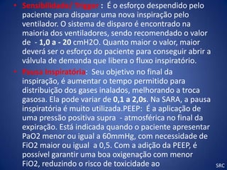 • Sensibilidade/ Trigger : É o esforço despendido pelo
  paciente para disparar uma nova inspiração pelo
  ventilador. O sistema de disparo é encontrado na
  maioria dos ventiladores, sendo recomendado o valor
  de - 1,0 a - 20 cmH2O. Quanto maior o valor, maior
  deverá ser o esforço do paciente para conseguir abrir a
  válvula de demanda que libera o fluxo inspiratório.
• Pausa Inspiratória: Seu objetivo no final da
  inspiração, é aumentar o tempo permitido para
  distribuição dos gases inalados, melhorando a troca
  gasosa. Ela pode variar de 0,1 a 2,0s. Na SARA, a pausa
  inspiratória é muito utilizada.PEEP: É a aplicação de
  uma pressão positiva supra - atmosférica no final da
  expiração. Está indicada quando o paciente apresentar
  PaO2 menor ou igual a 60mmHg, com necessidade de
  FiO2 maior ou igual a 0,5. Com a adição da PEEP, é
  possível garantir uma boa oxigenação com menor
  FiO2, reduzindo o risco de toxicidade ao                  SRC
 