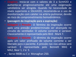 • Oxigênio. Inicia-se com o valores de 3 a 5cmH2O e
  aumenta-se progressivamente até uma oxigenação
  satisfatória ser atingida. Quando há necessidade de
  níveis superiores a 10cmH2O, recomenda-se o uso de
  monitorização com cateter na artéria pulmonar, devido
  ao risco de comprometimento hemodinâmico.
• (passagem da inspiração para a expiração)
• Ciclagem a Pressão: O Término da inspiração ocorre
  após uma pressão predeterminada ser alcançada no
  circuito do ventilador. O volume corrente é variável.
  Classicamente é representada pelo Bird - Mark 7.
• Ciclagem a Volume: O término da inspiração ocorre
  após um valor prefixado de volume corrente a ser
  liberado para o paciente. A pressão nas vias aéreas será
  variável. É representada pelo Bennett MA1 e
  MA2, Bear 1, 2 e 5
• , Servo 900B ou C e Monaghan 250.                        SRC
 