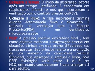 • Ciclagem a Tempo: O início da inspiração ocorre
  após um tempo prefixado. É encontrada em
  respiradores infantis e nos que incorporam a
  ventilação com o controle pressórico(PCV).
• Ciclagem a Fluxo: A fase inspiratória termina
  quando determinado fluxo é alcançado. É
  utilizada na ventilação com o Suporte
  Pressórico(PSV)      e       em        ventiladores
  microprocessados.
• PEEP A pressão positiva expiratória final , tem
  como objetivo melhorar a oxigenação arterial em
  situações clínicas em que ocorra dificuldade nas
  trocas gasosas. Seu principal efeito é a promoção
  de um aumento da capacidade residual
  funcional, Sua aplicação é gradual e lenta, pois
  PEEP fisiológico varia entre 3 e 5 cm
  H2O, entretanto consideramos 3 para crianças e 5
  para adultos.                                       SRC
 