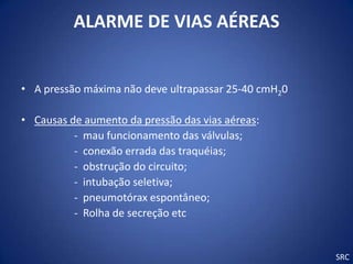 ALARME DE VIAS AÉREAS


• A pressão máxima não deve ultrapassar 25-40 cmH20

• Causas de aumento da pressão das vias aéreas:
          - mau funcionamento das válvulas;
          - conexão errada das traquéias;
          - obstrução do circuito;
          - intubação seletiva;
          - pneumotórax espontâneo;
          - Rolha de secreção etc


                                                      SRC
 