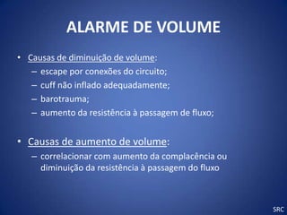 ALARME DE VOLUME
• Causas de diminuição de volume:
   – escape por conexões do circuito;
   – cuff não inflado adequadamente;
   – barotrauma;
   – aumento da resistência à passagem de fluxo;


• Causas de aumento de volume:
   – correlacionar com aumento da complacência ou
     diminuição da resistência à passagem do fluxo



                                                     SRC
 