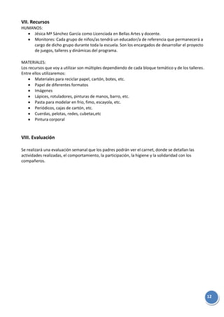 12
VII. Recursos
HUMANOS:
Jésica Mª Sánchez García como Licenciada en Bellas Artes y docente.
Monitores: Cada grupo de niños/as tendrá un educador/a de referencia que permanecerá a
cargo de dicho grupo durante toda la escuela. Son los encargados de desarrollar el proyecto
de juegos, talleres y dinámicas del programa.
MATERIALES:
Los recursos que voy a utilizar son múltiples dependiendo de cada bloque temático y de los talleres.
Entre ellos utilizaremos:
Materiales para reciclar papel, cartón, botes, etc.
Papel de diferentes formatos
Imágenes
Lápices, rotuladores, pinturas de manos, barro, etc.
Pasta para modelar en frio, fimo, escayola, etc.
Periódicos, cajas de cartón, etc.
Cuerdas, pelotas, redes, cubetas,etc
Pintura corporal
VIII. Evaluación
Se realizará una evaluación semanal que los padres podrán ver el carnet, donde se detallan las
actividades realizadas, el comportamiento, la participación, la higiene y la solidaridad con los
compañeros.
 