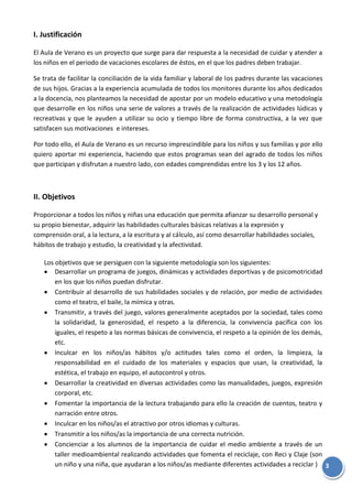 3
I. Justificación
El Aula de Verano es un proyecto que surge para dar respuesta a la necesidad de cuidar y atender a
los niños en el periodo de vacaciones escolares de éstos, en el que los padres deben trabajar.
Se trata de facilitar la conciliación de la vida familiar y laboral de los padres durante las vacaciones
de sus hijos. Gracias a la experiencia acumulada de todos los monitores durante los años dedicados
a la docencia, nos planteamos la necesidad de apostar por un modelo educativo y una metodología
que desarrolle en los niños una serie de valores a través de la realización de actividades lúdicas y
recreativas y que le ayuden a utilizar su ocio y tiempo libre de forma constructiva, a la vez que
satisfacen sus motivaciones e intereses.
Por todo ello, el Aula de Verano es un recurso imprescindible para los niños y sus familias y por ello
quiero aportar mi experiencia, haciendo que estos programas sean del agrado de todos los niños
que participan y disfrutan a nuestro lado, con edades comprendidas entre los 3 y los 12 años.
II. Objetivos
Proporcionar a todos los niños y niñas una educación que permita afianzar su desarrollo personal y
su propio bienestar, adquirir las habilidades culturales básicas relativas a la expresión y
comprensión oral, a la lectura, a la escritura y al cálculo, así como desarrollar habilidades sociales,
hábitos de trabajo y estudio, la creatividad y la afectividad.
Los objetivos que se persiguen con la siguiente metodología son los siguientes:
Desarrollar un programa de juegos, dinámicas y actividades deportivas y de psicomotricidad
en los que los niños puedan disfrutar.
Contribuir al desarrollo de sus habilidades sociales y de relación, por medio de actividades
como el teatro, el baile, la mímica y otras.
Transmitir, a través del juego, valores generalmente aceptados por la sociedad, tales como
la solidaridad, la generosidad, el respeto a la diferencia, la convivencia pacífica con los
iguales, el respeto a las normas básicas de convivencia, el respeto a la opinión de los demás,
etc.
Inculcar en los niños/as hábitos y/o actitudes tales como el orden, la limpieza, la
responsabilidad en el cuidado de los materiales y espacios que usan, la creatividad, la
estética, el trabajo en equipo, el autocontrol y otros.
Desarrollar la creatividad en diversas actividades como las manualidades, juegos, expresión
corporal, etc.
Fomentar la importancia de la lectura trabajando para ello la creación de cuentos, teatro y
narración entre otros.
Inculcar en los niños/as el atractivo por otros idiomas y culturas.
Transmitir a los niños/as la importancia de una correcta nutrición.
Concienciar a los alumnos de la importancia de cuidar el medio ambiente a través de un
taller medioambiental realizando actividades que fomenta el reciclaje, con Reci y Claje (son
un niño y una niña, que ayudaran a los niños/as mediante diferentes actividades a reciclar )
 