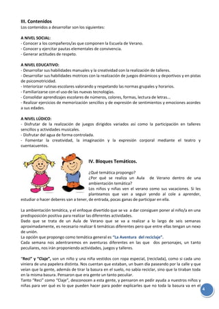 4
III. Contenidos
Los contenidos a desarrollar son los siguientes:
A NIVEL SOCIAL:
- Conocer a los compañeros/as que componen la Escuela de Verano.
- Conocer y ejercitar pautas elementales de convivencia.
- Generar actitudes de respeto.
A NIVEL EDUCATIVO:
- Desarrollar sus habilidades manuales y la creatividad con la realización de talleres.
- Desarrollar sus habilidades motrices con la realización de juegos dinámicos y deportivos y en pistas
de psicomotricidad.
- Interiorizar rutinas escolares valorando y respetando las normas grupales y horarios.
- Familiarizarse con el uso de las nuevas tecnologías.
- Consolidar aprendizajes escolares de números, colores, formas, lectura de letras...
- Realizar ejercicios de memorización sencillos y de expresión de sentimientos y emociones acordes
a sus edades.
A NIVEL LÚDICO:
- Disfrutar de la realización de juegos dirigidos variados así como la participación en talleres
sencillos y actividades musicales.
- Disfrutar del agua de forma controlada.
- Fomentar la creatividad, la imaginación y la expresión corporal mediante el teatro y
cuentacuentos.
IV. Bloques Temáticos.
¿Qué temática propongo?
¿Por qué se realiza un Aula de Verano dentro de una
ambientación temática?
Los niños y niñas ven el verano como sus vacaciones. Si les
planteamos que van a seguir yendo al cole a aprender,
estudiar o hacer deberes van a tener, de entrada, pocas ganas de participar en ella.
La ambientación temática, y el enfoque divertido que se va a dar consiguen poner al niño/a en una
predisposición positiva para realizar las diferentes actividades.
Dado que se trata de un Aula de Verano que se va a realizar a lo largo de seis semanas
aproximadamente, es necesario realizar 6 temáticas diferentes pero que entre ellas tengan un nexo
de unión.
La opción que propongo como temática general es “La Aventura del reciclaje”.
Cada semana nos adentraremos en aventuras diferentes en las que dos personajes, un tanto
peculiares, nos irán proponiendo actividades, juegos y talleres.
“Reci” y “Claje”, son un niño y una niña vestidos con ropa especial, (reciclada), como si cada uno
viniera de una papelera distinta. Nos cuentan que estaban, un buen día paseando por la calle y que
veían que la gente, además de tirar la basura en el suelo, no sabía reciclar, sino que la tiraban toda
en la misma basura. Pensaron que era gente un tanto peculiar.
Tanto “Reci” como “Claje”, desconocen a esta gente, y pensaron en pedir ayuda a nuestros niños y
niñas para ver qué es lo que pueden hacer para poder explicarles que no toda la basura va en el
 