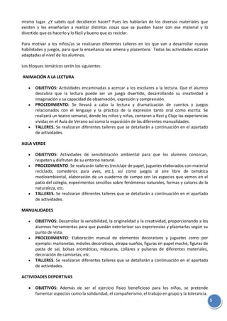 5
mismo lugar. ¿Y sabéis qué decidieron hacer? Pues les hablarían de los diversos materiales que
existen y les enseñarían a realizar distintas cosas que se pueden hacer con ese material y lo
divertido que es hacerlo y lo fácil y bueno que es reciclar.
Para motivar a los niños/as se realizaran diferentes talleres en los que van a desarrollar nuevas
habilidades y juegos, para que la enseñanza sea amena y placentera. Todas las actividades estarán
adaptadas al nivel de los alumnos.
Los bloques temáticos serán los siguientes:
ANIMACIÓN A LA LECTURA
OBJETIVOS: Actividades encaminadas a acercar a los escolares a la lectura. Que el alumno
descubra que la lectura puede ser un juego divertido, desarrollando su creatividad e
imaginación y su capacidad de observación, expresión y comprensión.
PROCEDIMIENTO: Se llevará a cabo la lectura y dramatización de cuentos y juegos
relacionados con el lenguaje y la práctica de la expresión tanto oral como escrita. Se
realizará un teatro semanal, donde los niños y niñas, contaran a Reci y Claje las experiencias
vividas en el Aula de Verano así como la exposición de las diferentes manualidades.
TALLERES. Se realizaran diferentes talleres que se detallarán a continuación en el apartado
de actividades.
AULA VERDE
OBJETIVOS: Actividades de sensibilización ambiental para que los alumnos conozcan,
respeten y disfruten de su entorno natural.
PROCEDIMIENTO: Se realizarán talleres (reciclaje de papel, juguetes elaborados con material
reciclado, comederos para aves, etc.), así como juegos al aire libre de temática
medioambiental, elaboración de un cuaderno de campo con las especies que vemos en el
patio del colegio, experimentos sencillos sobre fenómenos naturales, formas y colores de la
naturaleza, etc.
TALLERES. Se realizaran diferentes talleres que se detallarán a continuación en el apartado
de actividades.
MANUALIDADES
OBJETIVOS: Desarrollar la sensibilidad, la originalidad y la creatividad, proporcionando a los
alumnos herramientas para que puedan exteriorizar sus experiencias y plasmarlas según su
punto de vista.
PROCEDIMIENTO: Elaboración manual de elementos decorativos y juguetes como por
ejemplo: marionetas, móviles decorativos, atrapa-sueños, figuras en papel maché, figuras de
pasta de sal, bolsas aromáticas, máscaras, collares y pulseras de diferentes materiales,
decoración de camisetas, etc.
TALLERES. Se realizaran diferentes talleres que se detallarán a continuación en el apartado
de actividades.
ACTIVIDADES DEPORTIVAS
OBJETIVOS: Además de ser el ejercicio físico beneficioso para los niños, se pretende
fomentar aspectos como la solidaridad, el compañerismo, el trabajo en grupo y la tolerancia.
 