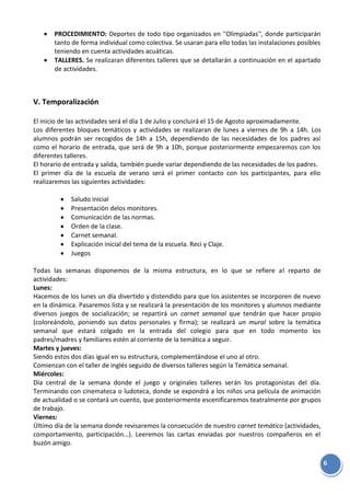 6
PROCEDIMIENTO: Deportes de todo tipo organizados en ''Olimpiadas'', donde participarán
tanto de forma individual como colectiva. Se usaran para ello todas las instalaciones posibles
teniendo en cuenta actividades acuáticas.
TALLERES. Se realizaran diferentes talleres que se detallarán a continuación en el apartado
de actividades.
V. Temporalización
El inicio de las actividades será el día 1 de Julio y concluirá el 15 de Agosto aproximadamente.
Los diferentes bloques temáticos y actividades se realizaran de lunes a viernes de 9h a 14h. Los
alumnos podrán ser recogidos de 14h a 15h, dependiendo de las necesidades de los padres así
como el horario de entrada, que será de 9h a 10h, porque posteriormente empezaremos con los
diferentes talleres.
El horario de entrada y salida, también puede variar dependiendo de las necesidades de los padres.
El primer día de la escuela de verano será el primer contacto con los participantes, para ello
realizaremos las siguientes actividades:
Saludo inicial
Presentación delos monitores.
Comunicación de las normas.
Orden de la clase.
Carnet semanal.
Explicación inicial del tema de la escuela. Reci y Claje.
Juegos
Todas las semanas disponemos de la misma estructura, en lo que se refiere al reparto de
actividades:
Lunes:
Hacemos de los lunes un día divertido y distendido para que los asistentes se incorporen de nuevo
en la dinámica. Pasaremos lista y se realizará la presentación de los monitores y alumnos mediante
diversos juegos de socialización; se repartirá un carnet semanal que tendrán que hacer propio
(coloreándolo, poniendo sus datos personales y firma); se realizará un mural sobre la temática
semanal que estará colgado en la entrada del colegio para que en todo momento los
padres/madres y familiares estén al corriente de la temática a seguir.
Martes y jueves:
Siendo estos dos días igual en su estructura, complementándose el uno al otro.
Comienzan con el taller de inglés seguido de diversos talleres según la Temática semanal.
Miércoles:
Día central de la semana donde el juego y originales talleres serán los protagonistas del día.
Terminando con cinemateca o ludoteca, donde se expondrá a los niños una película de animación
de actualidad o se contará un cuento, que posteriormente escenificaremos teatralmente por grupos
de trabajo.
Viernes:
Último día de la semana donde revisaremos la consecución de nuestro carnet temático (actividades,
comportamiento, participación…). Leeremos las cartas enviadas por nuestros compañeros en el
buzón amigo.
 