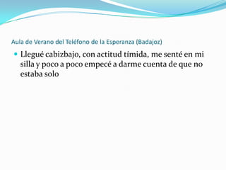 Aula de Verano del Teléfono de la Esperanza (Badajoz)
 Llegué cabizbajo, con actitud tímida, me senté en mi
   silla y poco a poco empecé a darme cuenta de que no
   estaba solo
 