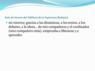 Aula de Verano del Teléfono de la Esperanza (Badajoz)
 mi interior, gracias a las dinámicas, a los textos, a los
   debates, a la ideas… de mis compañeros y el cordinador
   (otro compañero más), empezaba a liberarse y a
   aprender.
 