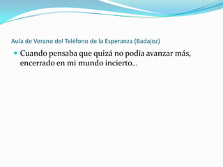 Aula de Verano del Teléfono de la Esperanza (Badajoz)
 Cuando pensaba que quizá no podía avanzar más,
   encerrado en mi mundo incierto…
 