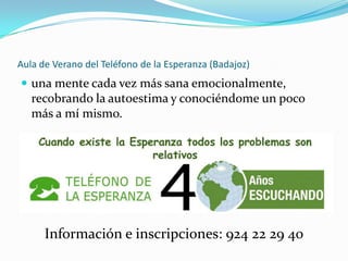 Aula de Verano del Teléfono de la Esperanza (Badajoz)
 una mente cada vez más sana emocionalmente,
   recobrando la autoestima y conociéndome un poco
   más a mí mismo.




      Información e inscripciones: 924 22 29 40
 