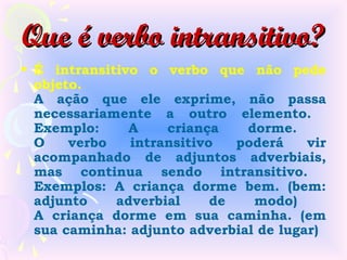 Que é verbo intransitivo?
• É intransitivo o verbo que não pede
  objeto.
  A ação que ele exprime, não passa
  necessariamente a outro elemento.
  Exemplo:     A    criança    dorme.
  O    verbo   intransitivo   poderá    vir
  acompanhado de adjuntos adverbiais,
  mas continua sendo intransitivo.
  Exemplos: A criança dorme bem. (bem:
  adjunto    adverbial     de   modo)
  A criança dorme em sua caminha. (em
  sua caminha: adjunto adverbial de lugar)
 