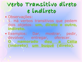 Verbo Transitivo direto
      e indireto
• Observações:
  1. Há verbos transitivos que pedem
  dois objetos: um, direto e outro,
  indireto.
• Exemplos: Dar, mostrar, pedir,
  devolver,   entregar,   oferecer.
  O    namorado      deu    a    Célia
  (indireto) um buquê (direto).
 