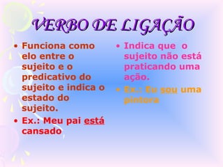 VERBO DE LIGAÇÃO
• Funciona como        • Indica que o
  elo entre o            sujeito não está
  sujeito e o            praticando uma
  predicativo do         ação.
  sujeito e indica o   • Ex.: Eu sou uma
  estado do              pintora
  sujeito.
• Ex.: Meu pai está
  cansado
 