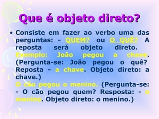 Que é objeto direto?
• Consiste em fazer ao verbo uma das
  perguntas: - QUEM? ou O QUÊ? A
  reposta   será    objeto   direto.
  Exemplo:   João    pegou   a   chave.
  (Pergunta-se: João pegou o quê?
  Reposta - a chave. Objeto direto: a
  chave.)
  O cão pegou o menino. (Pergunta-se:
  - O cão pegou quem? Resposta: - o
  menino. Objeto direto: o menino.)
 