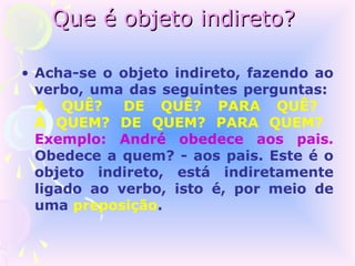 Que é objeto indireto?

• Acha-se o objeto indireto, fazendo ao
  verbo, uma das seguintes perguntas:
  A QUÊ?     DE QUÊ? PARA QUÊ?
  A QUEM? DE QUEM? PARA QUEM?
  Exemplo: André obedece aos pais.
  Obedece a quem? - aos pais. Este é o
  objeto indireto, está indiretamente
  ligado ao verbo, isto é, por meio de
  uma preposição.
 