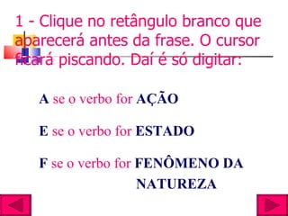 1 - Clique no retângulo branco que aparecerá antes da frase. O cursor ficará piscando. Daí é só digitar: A  se o verbo for  AÇÃO   E  se o verbo for  ESTADO F  se o verbo for  FENÔMENO DA  NATUREZA 